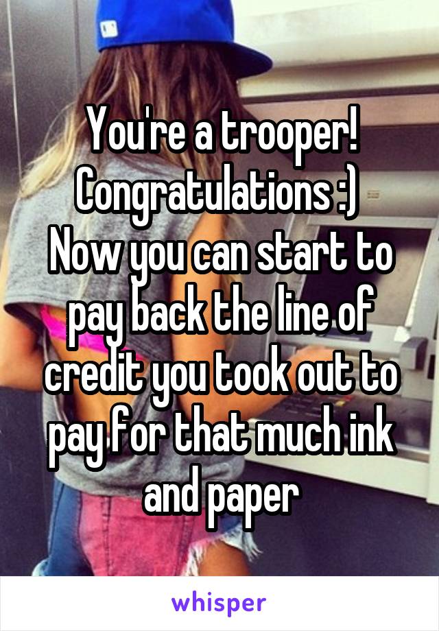 You're a trooper! Congratulations :) 
Now you can start to pay back the line of credit you took out to pay for that much ink and paper