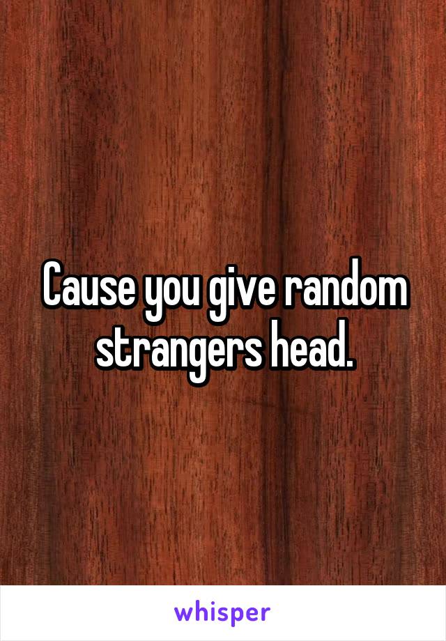 Cause you give random strangers head.
