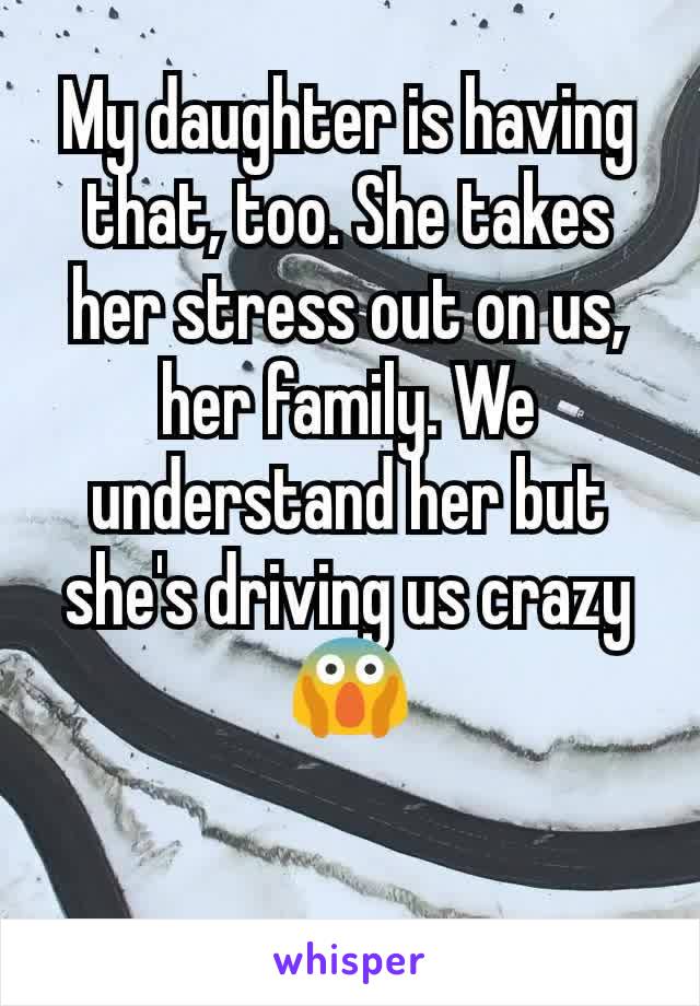 My daughter is having that, too. She takes her stress out on us, her family. We understand her but she's driving us crazy😱