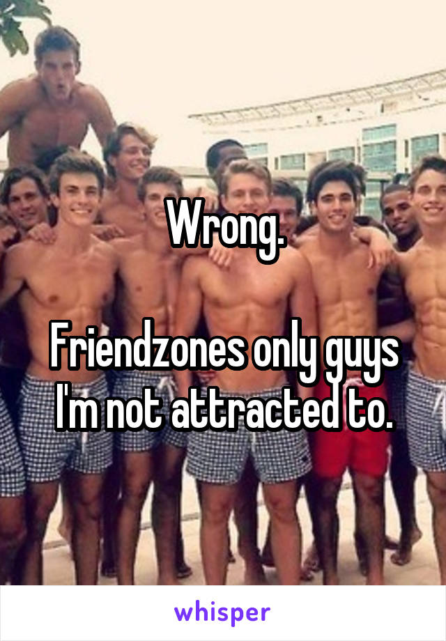 Wrong.

Friendzones only guys I'm not attracted to.