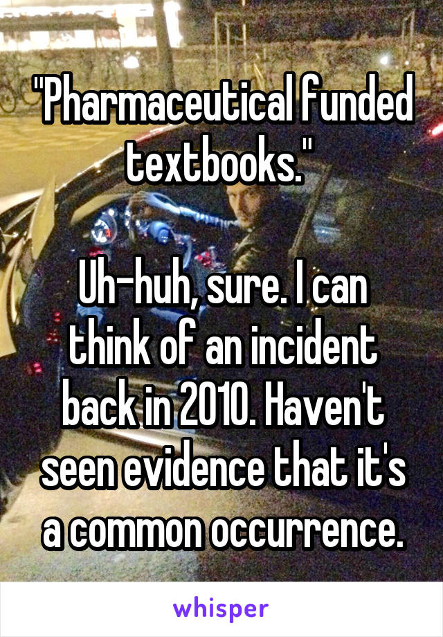 "Pharmaceutical funded textbooks." 

Uh-huh, sure. I can think of an incident back in 2010. Haven't seen evidence that it's a common occurrence.