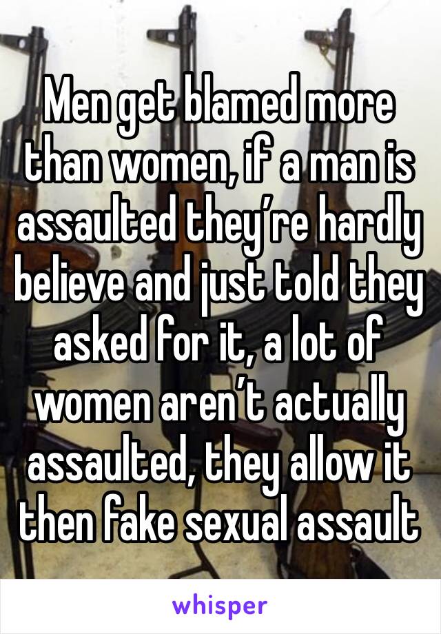 Men get blamed more than women, if a man is assaulted they’re hardly believe and just told they asked for it, a lot of women aren’t actually assaulted, they allow it then fake sexual assault