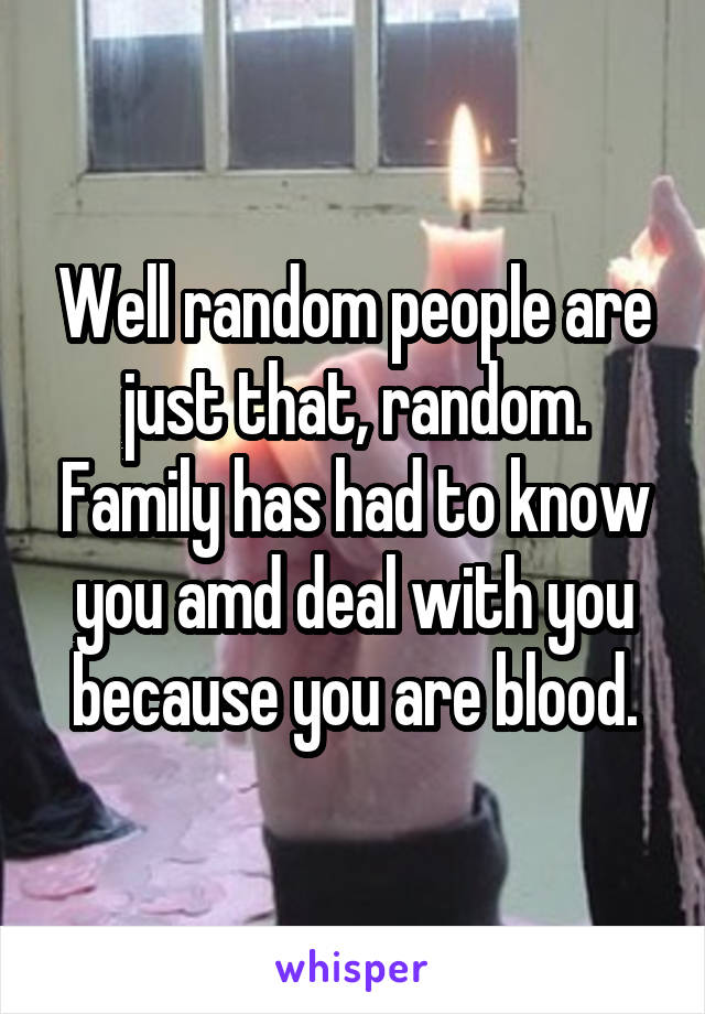 Well random people are just that, random. Family has had to know you amd deal with you because you are blood.