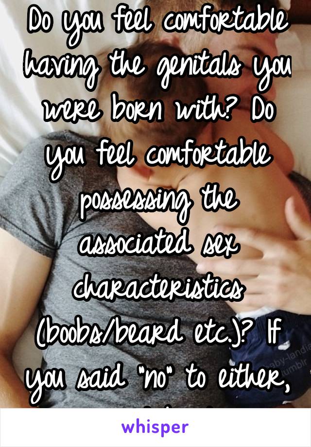 Do you feel comfortable having the genitals you were born with? Do you feel comfortable possessing the associated sex characteristics (boobs/beard etc.)? If you said "no" to either, you could be trans