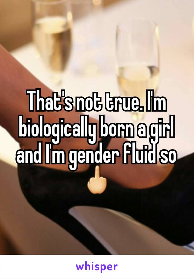 That's not true. I'm biologically born a girl and I'm gender fluid so 🖕