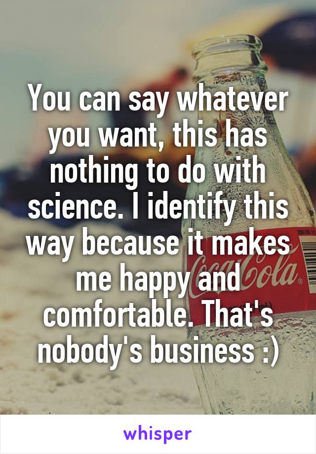 You can say whatever you want, this has nothing to do with science. I identify this way because it makes me happy and comfortable. That's nobody's business :)