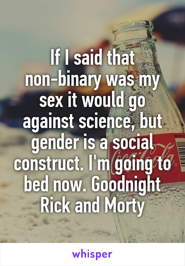 If I said that non-binary was my sex it would go against science, but gender is a social construct. I'm going to bed now. Goodnight Rick and Morty