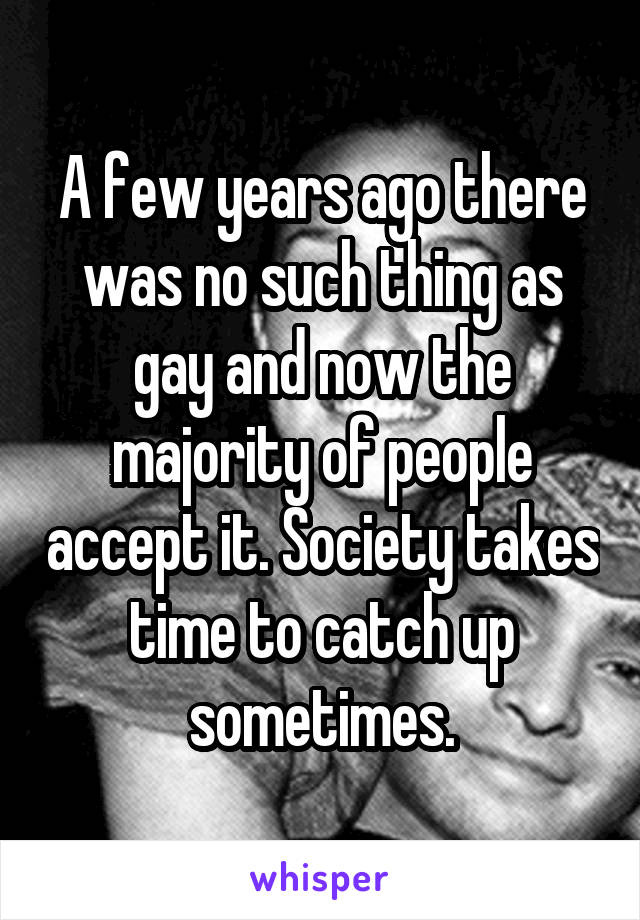 A few years ago there was no such thing as gay and now the majority of people accept it. Society takes time to catch up sometimes.