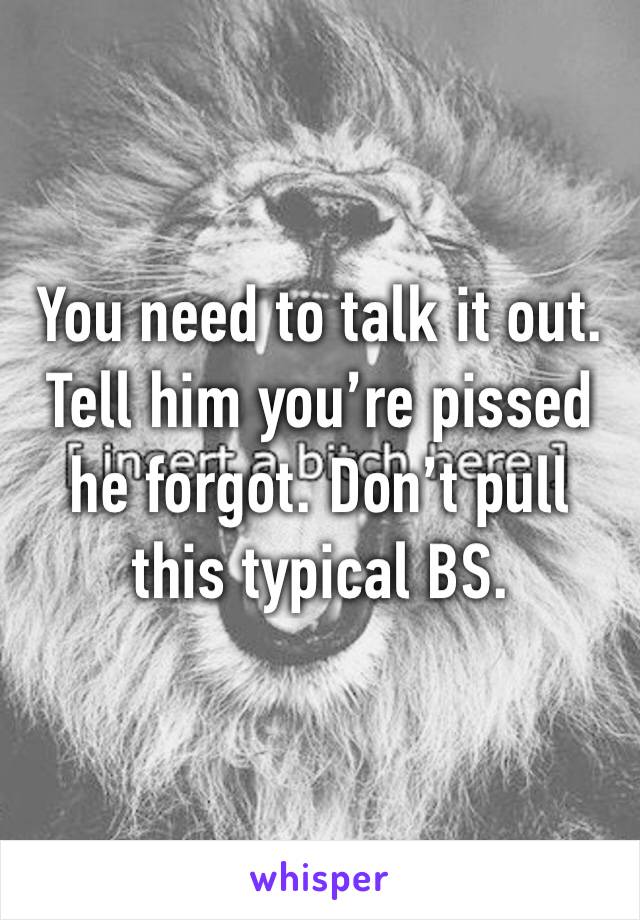 You need to talk it out. Tell him you’re pissed he forgot. Don’t pull this typical BS.