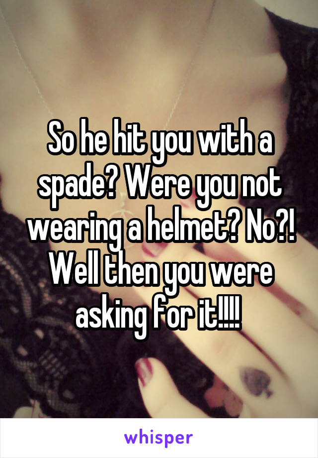 So he hit you with a spade? Were you not wearing a helmet? No?! Well then you were asking for it!!!! 