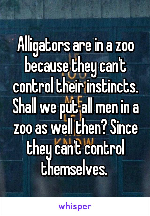 Alligators are in a zoo because they can't control their instincts. Shall we put all men in a zoo as well then? Since they can't control themselves. 