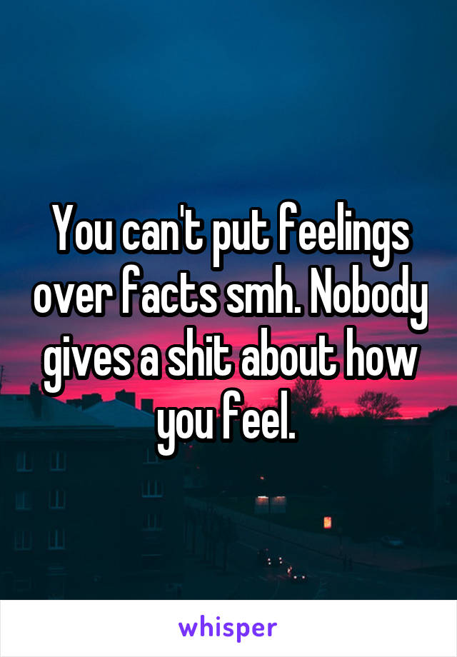You can't put feelings over facts smh. Nobody gives a shit about how you feel. 