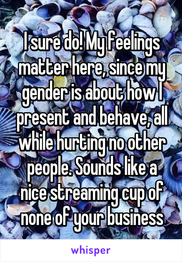 I sure do! My feelings matter here, since my gender is about how I present and behave, all while hurting no other people. Sounds like a nice streaming cup of none of your business