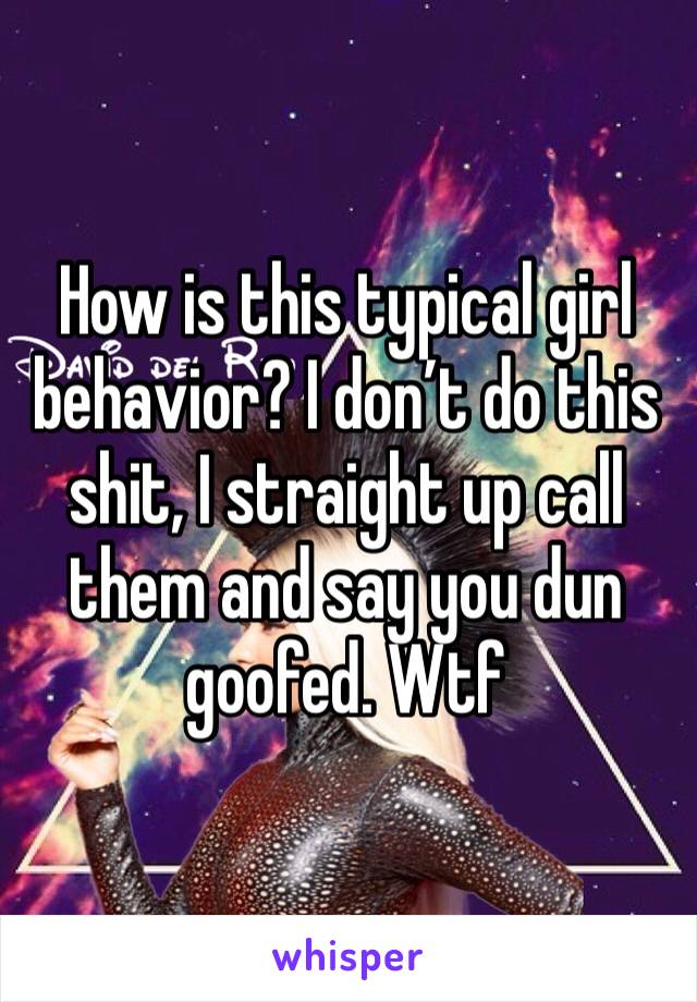 How is this typical girl behavior? I don’t do this shit, I straight up call them and say you dun goofed. Wtf