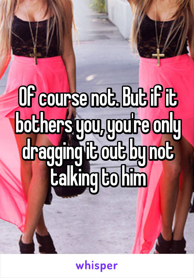 Of course not. But if it bothers you, you're only dragging it out by not talking to him