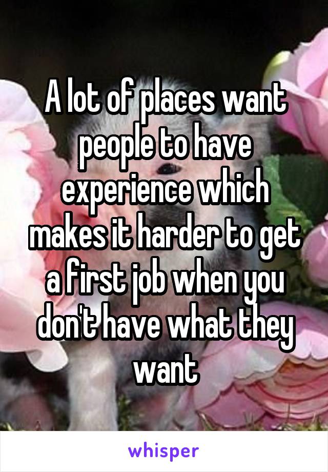 A lot of places want people to have experience which makes it harder to get a first job when you don't have what they want