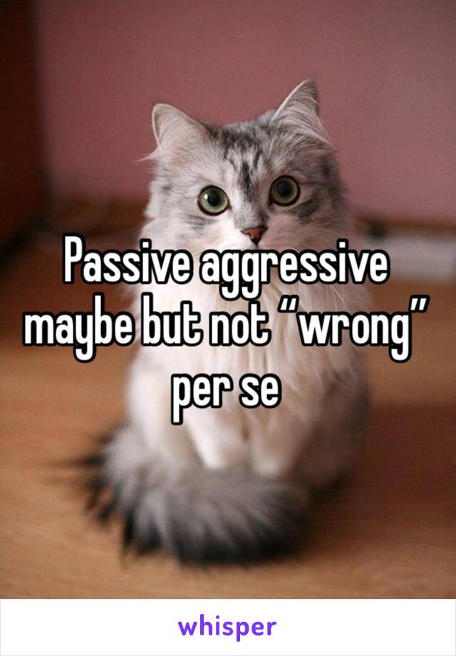 Passive aggressive maybe but not “wrong” per se