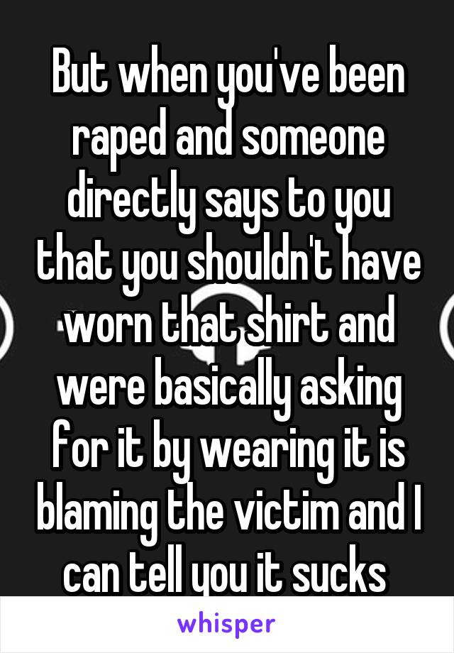 But when you've been raped and someone directly says to you that you shouldn't have worn that shirt and were basically asking for it by wearing it is blaming the victim and I can tell you it sucks 
