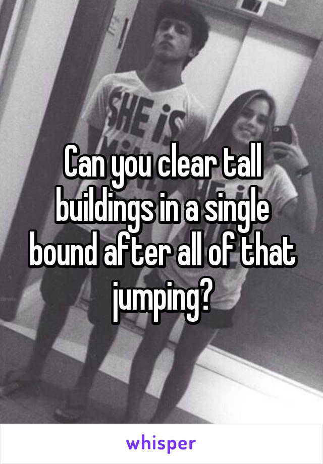 Can you clear tall buildings in a single bound after all of that jumping?