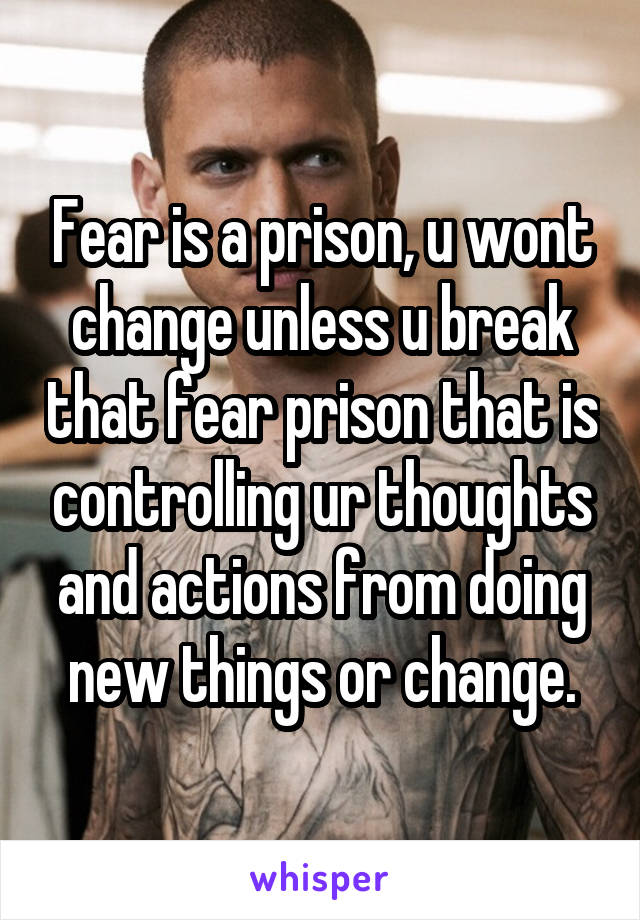 Fear is a prison, u wont change unless u break that fear prison that is controlling ur thoughts and actions from doing new things or change.