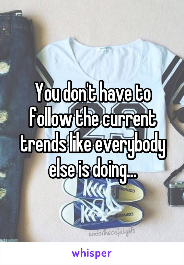You don't have to follow the current trends like everybody else is doing...