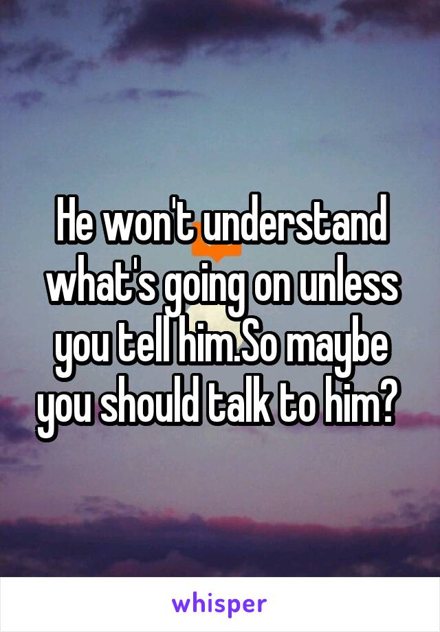 He won't understand what's going on unless you tell him.So maybe you should talk to him? 