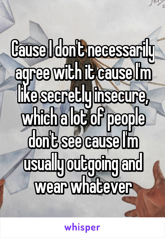 Cause I don't necessarily agree with it cause I'm like secretly insecure, which a lot of people don't see cause I'm usually outgoing and wear whatever