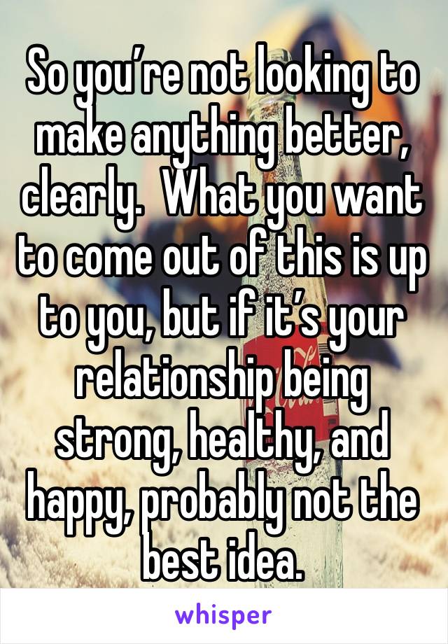 So you’re not looking to make anything better, clearly.  What you want to come out of this is up to you, but if it’s your relationship being strong, healthy, and happy, probably not the best idea.