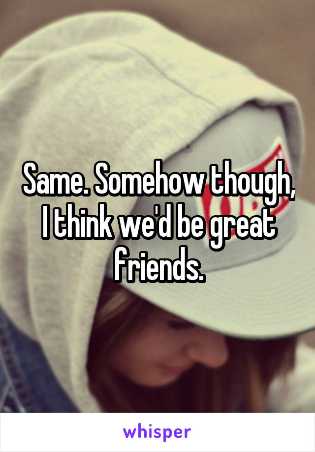 Same. Somehow though, I think we'd be great friends.