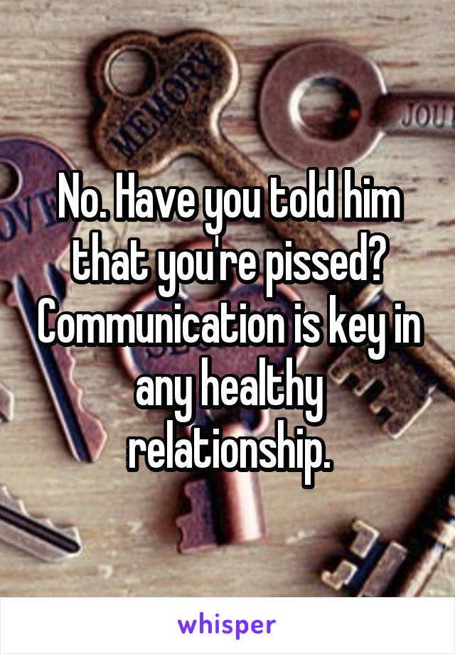 No. Have you told him that you're pissed? Communication is key in any healthy relationship.