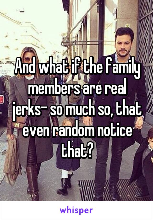 And what if the family members are real jerks- so much so, that even random notice that?