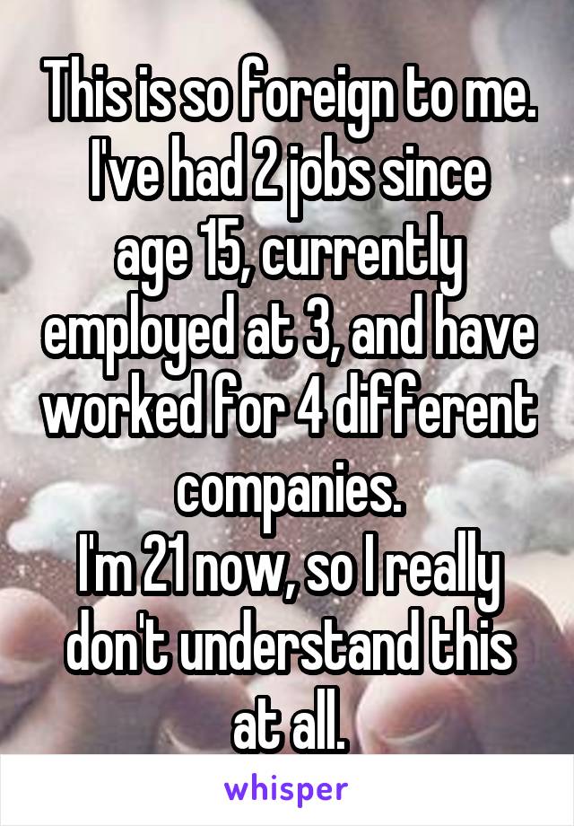 This is so foreign to me.
I've had 2 jobs since age 15, currently employed at 3, and have worked for 4 different companies.
I'm 21 now, so I really don't understand this at all.