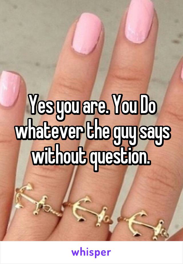 Yes you are. You Do whatever the guy says without question. 
