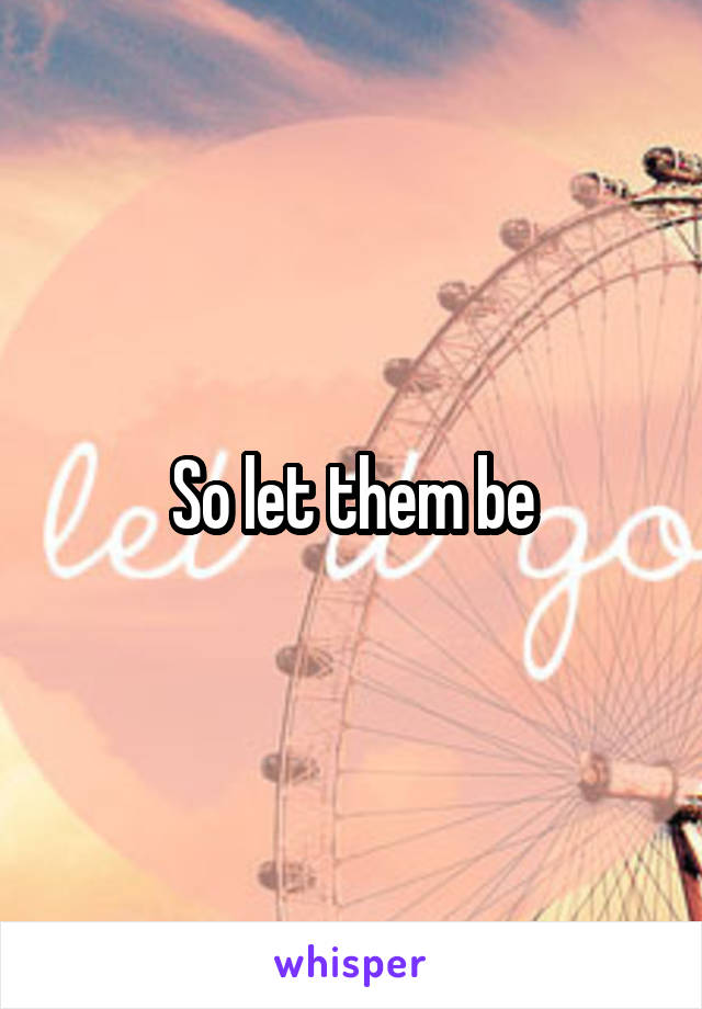 So let them be