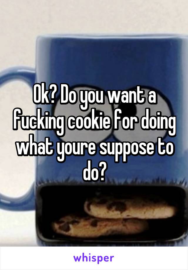 Ok? Do you want a fucking cookie for doing what youre suppose to do?
