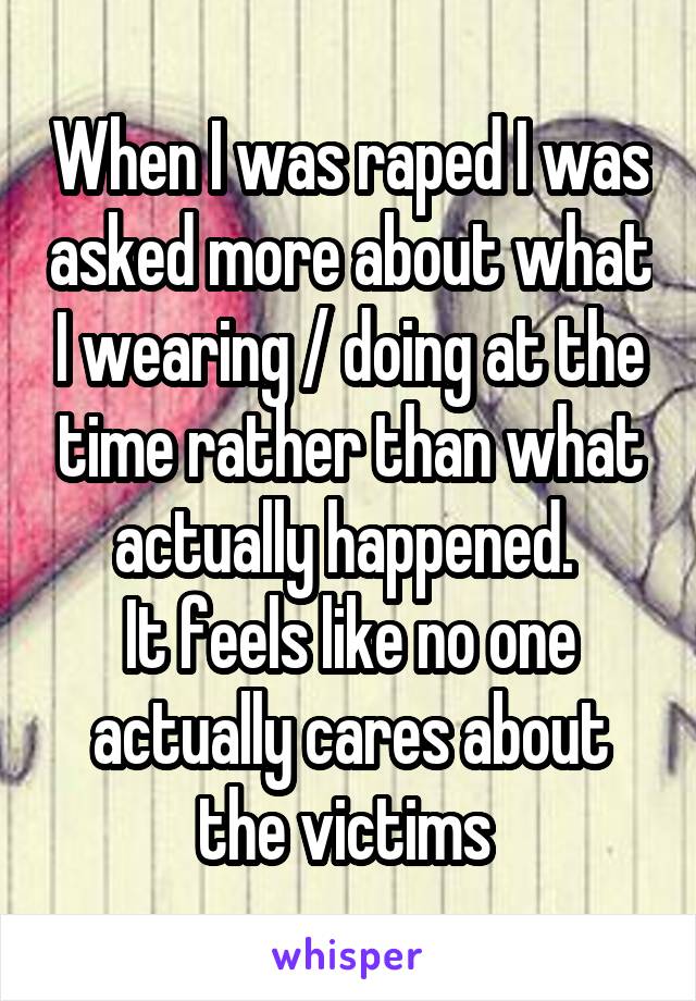 When I was raped I was asked more about what I wearing / doing at the time rather than what actually happened. 
It feels like no one actually cares about the victims 