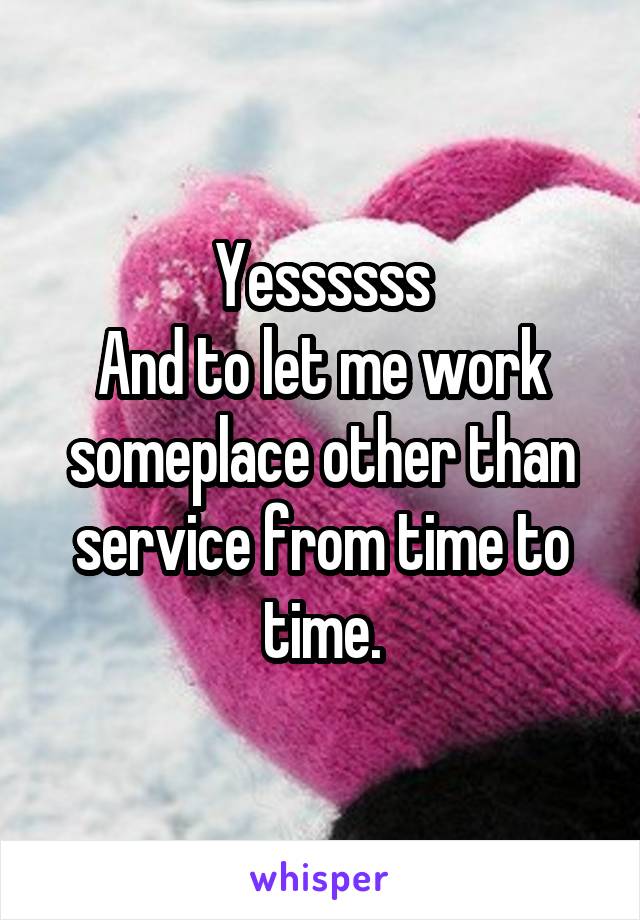 Yessssss
And to let me work someplace other than service from time to time.