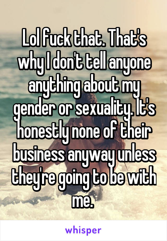 Lol fuck that. That's why I don't tell anyone anything about my gender or sexuality. It's honestly none of their business anyway unless they're going to be with me. 
