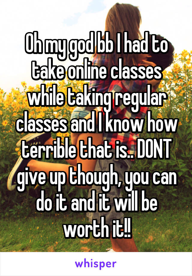 Oh my god bb I had to take online classes while taking regular classes and I know how terrible that is.. DONT give up though, you can do it and it will be worth it!!