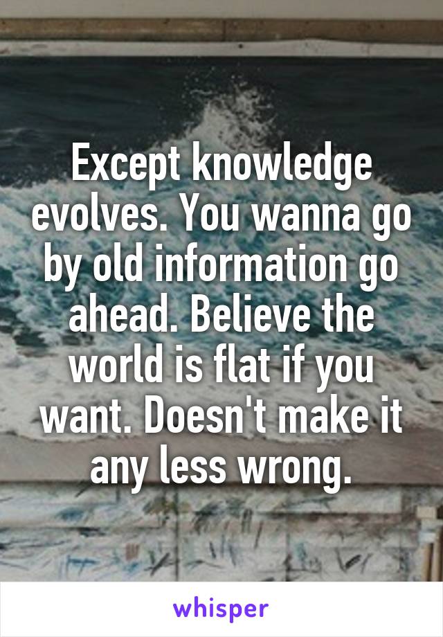 Except knowledge evolves. You wanna go by old information go ahead. Believe the world is flat if you want. Doesn't make it any less wrong.