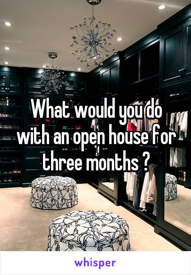 What would you do with an open house for three months ?