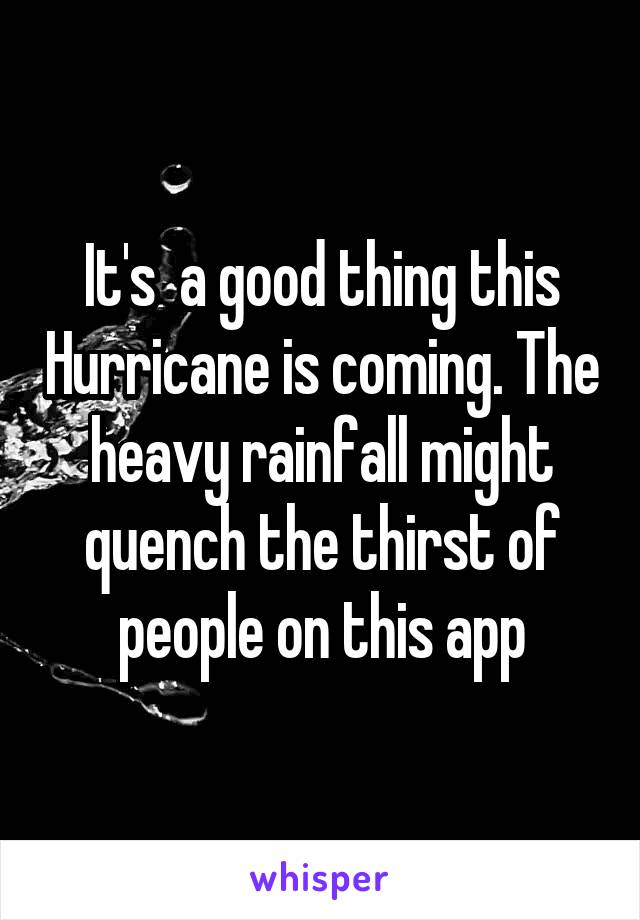It's  a good thing this Hurricane is coming. The heavy rainfall might quench the thirst of people on this app