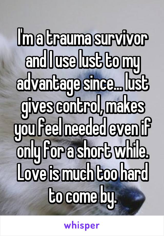 I'm a trauma survivor and I use lust to my advantage since... lust gives control, makes you feel needed even if only for a short while. Love is much too hard to come by.