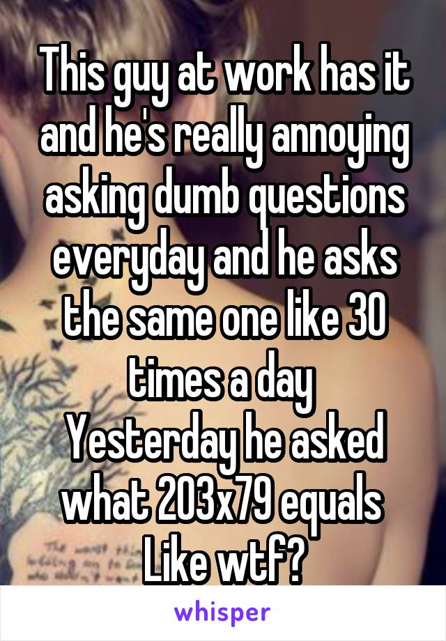 This guy at work has it and he's really annoying asking dumb questions everyday and he asks the same one like 30 times a day 
Yesterday he asked what 203x79 equals 
Like wtf?