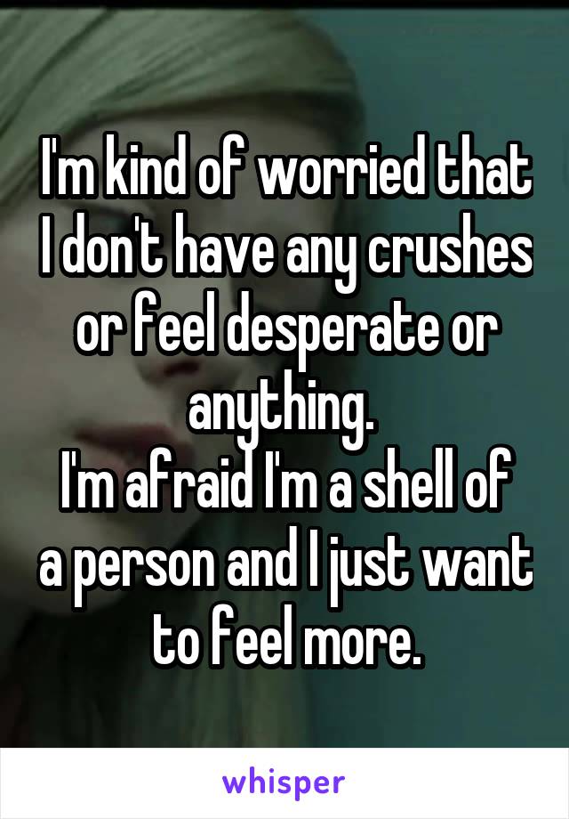 I'm kind of worried that I don't have any crushes or feel desperate or anything. 
I'm afraid I'm a shell of a person and I just want to feel more.