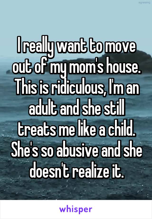 I really want to move out of my mom's house. This is ridiculous, I'm an adult and she still treats me like a child. She's so abusive and she doesn't realize it.