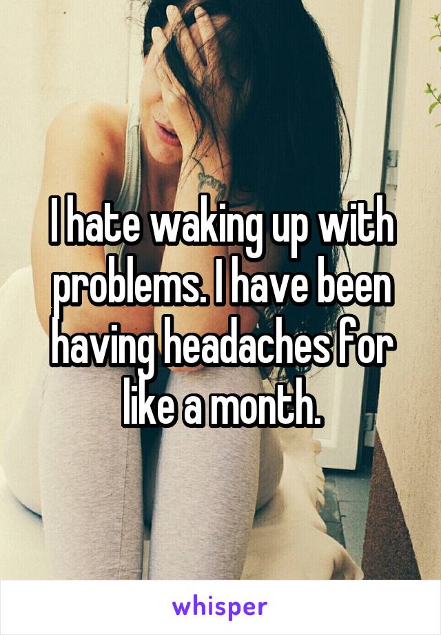 I hate waking up with problems. I have been having headaches for like a month.