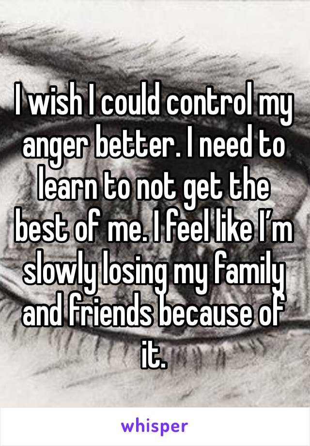 I wish I could control my anger better. I need to learn to not get the best of me. I feel like I’m slowly losing my family and friends because of it.