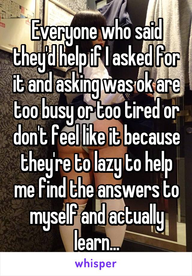 Everyone who said they'd help if I asked for it and asking was ok are too busy or too tired or don't feel like it because they're to lazy to help me find the answers to myself and actually learn...