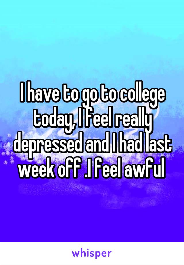 I have to go to college today, I feel really depressed and I had last week off .I feel awful 